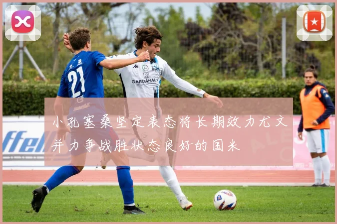 小孔塞桑坚定表态将长期效力尤文并力争战胜状态良好的国米