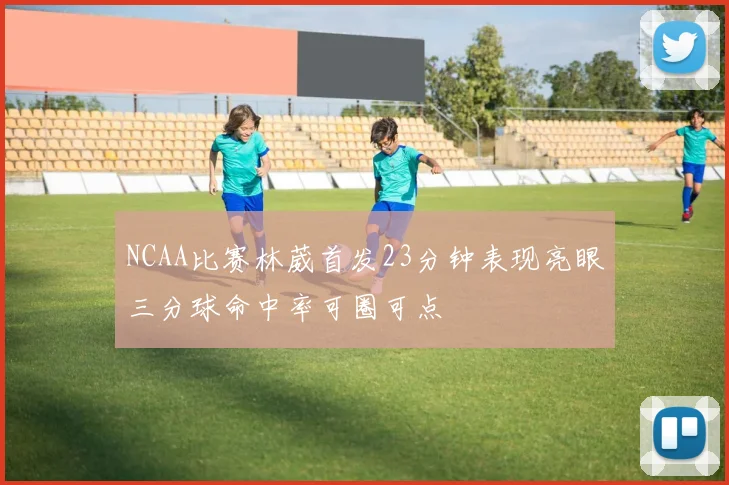 NCAA比赛林葳首发23分钟表现亮眼三分球命中率可圈可点