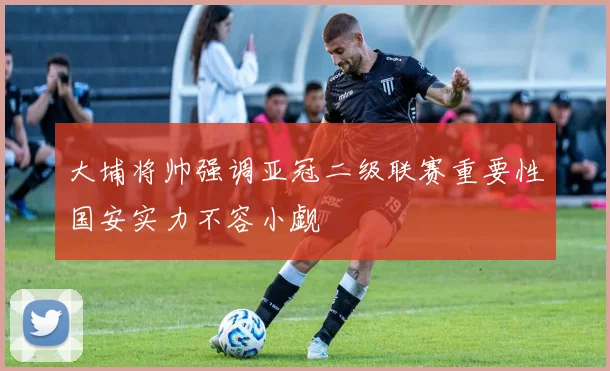 大埔将帅强调亚冠二级联赛重要性国安实力不容小觑