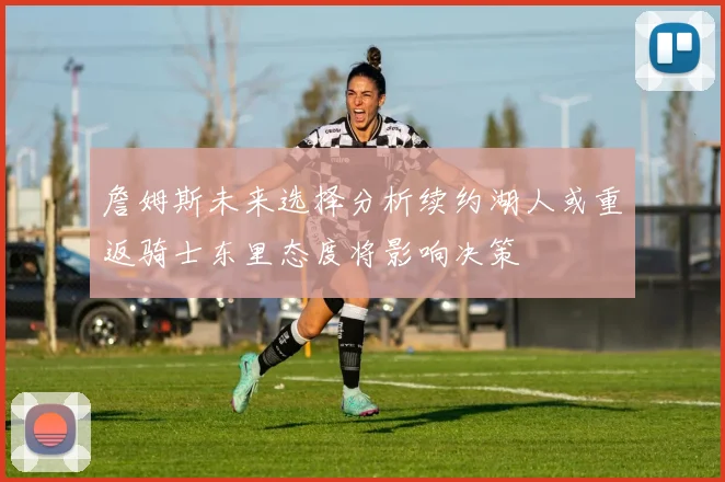 詹姆斯未来选择分析续约湖人或重返骑士东里态度将影响决策