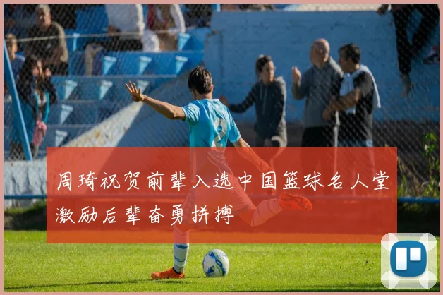 周琦祝贺前辈入选中国篮球名人堂激励后辈奋勇拼搏