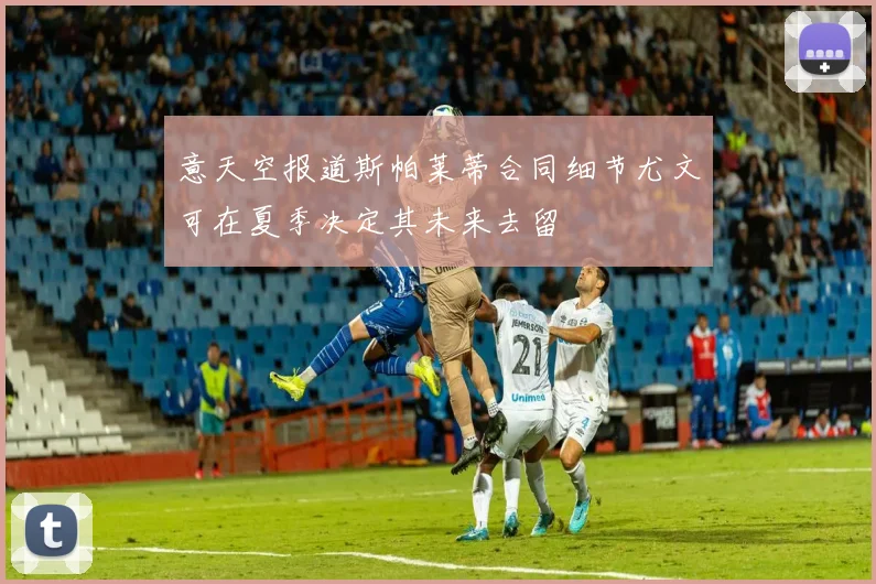 意天空报道斯帕莱蒂合同细节尤文可在夏季决定其未来去留