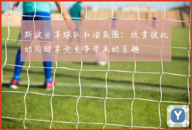 斯波分享球队和谐氛围：欣赏彼此的同时享受竞争带来的乐趣
