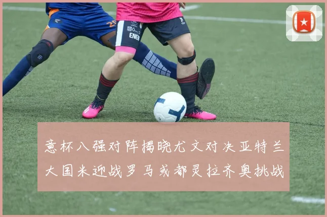 意杯八强对阵揭晓尤文对决亚特兰大国米迎战罗马或都灵拉齐奥挑战博人