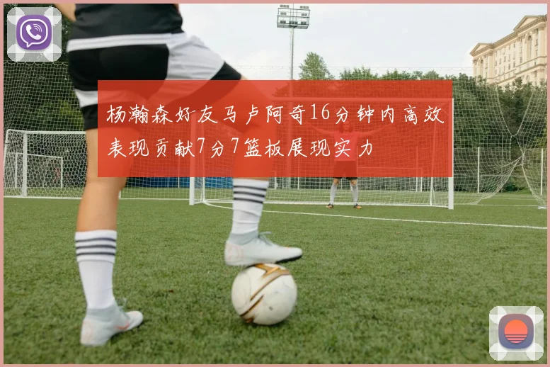 杨瀚森好友马卢阿奇16分钟内高效表现贡献7分7篮板展现实力