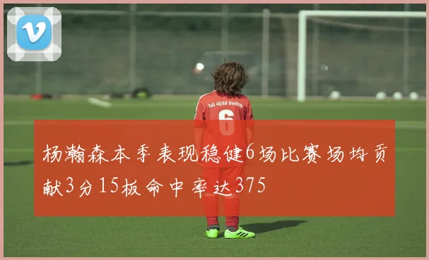 杨瀚森本季表现稳健6场比赛场均贡献3分15板命中率达375