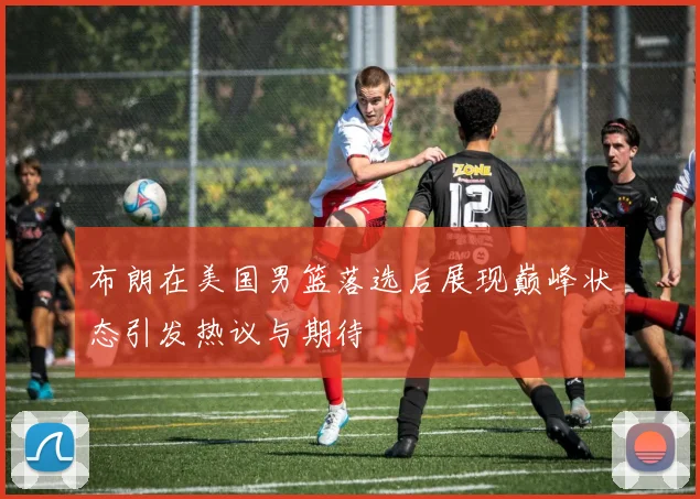 布朗在美国男篮落选后展现巅峰状态引发热议与期待