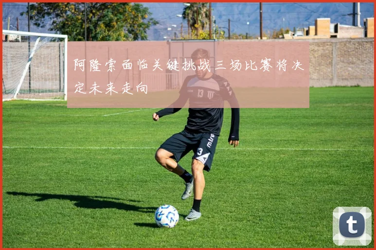 阿隆索面临关键挑战三场比赛将决定未来走向