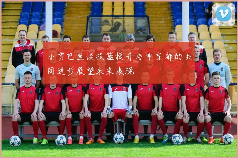 小贾巴里谈投篮提升与申京都的共同进步展望未来表现