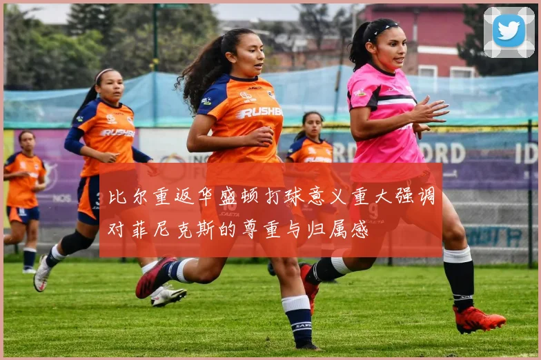 比尔重返华盛顿打球意义重大强调对菲尼克斯的尊重与归属感