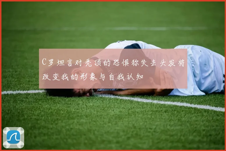 C罗坦言对秃顶的恐惧称失去头发将改变我的形象与自我认知