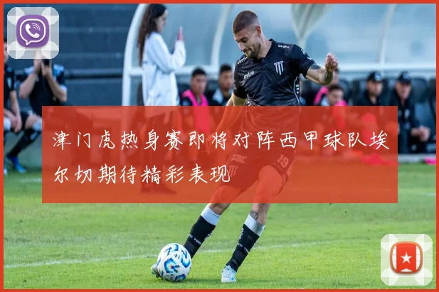 津门虎热身赛即将对阵西甲球队埃尔切期待精彩表现