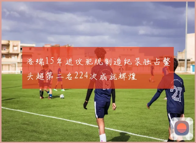 洛瑞15年进攻犯规制造纪录独占鳌头超第二名224次成就辉煌