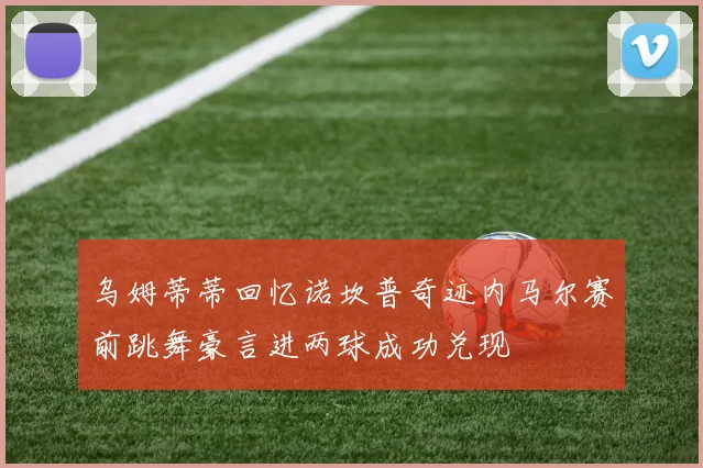 乌姆蒂蒂回忆诺坎普奇迹内马尔赛前跳舞豪言进两球成功兑现