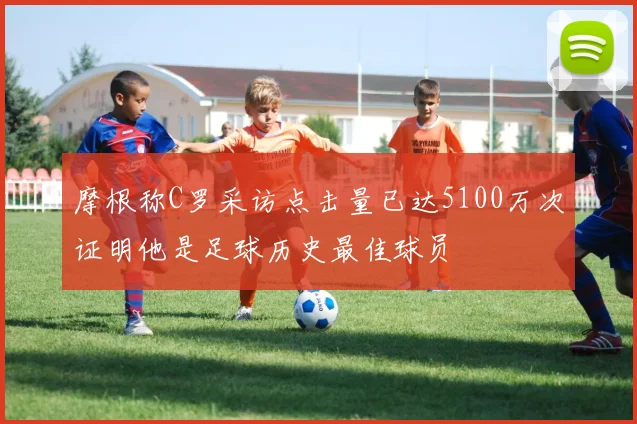 摩根称C罗采访点击量已达5100万次证明他是足球历史最佳球员