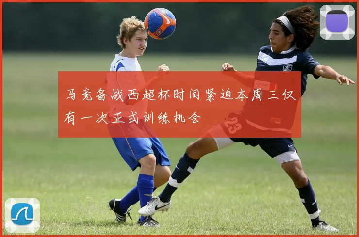 马竞备战西超杯时间紧迫本周三仅有一次正式训练机会